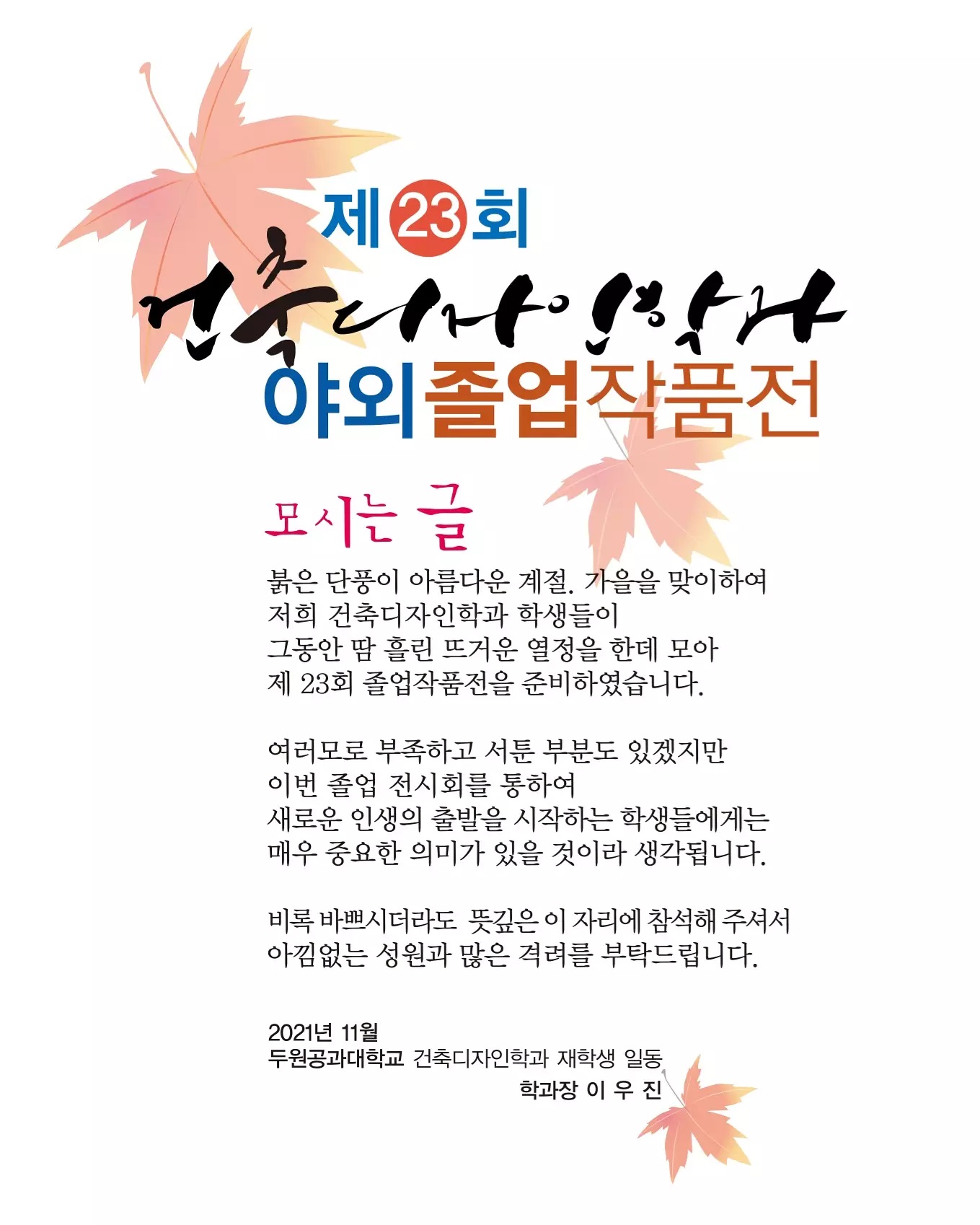 제23회 건축디자인학과 야외졸업작품전, 교외 야외전시 : 전시기간. 2021. 11. 18(목)~22(월), 전시장소. 안성시립중앙도서관 앞 광장, 교내 야외전시 : 전시기간. 2021. 11.23(화)~26(금), 전시장서. 안성컴페스 진입로, DUT 두원공과대학교 Dept. Architecture & Interrior Design, aid 건축디자인 학과, 제23회 건축디자인학과 야외졸업작품전 모시는 글, 붉은 단풍이 아름다운 계절, 가을을 맞이하여 저희 건축디자인 학과 학생들이 그동안 땀 흘린 뜨거운 열정을 한데 모아 제23회 졸업작품전을 준비하였습니다. 여러모로 부족하고 서툰 부분도 있겠지만 이번 졸업 전시회를 통하여 새로운 인생의 출발을 시작하는 학생들에게는 매우 중요한 의미가 있을 것이라 생각됩니다. 비록 바쁘시더라도 뜩싶은 이 자리에 참석해 주셔서 아낌없는 성원과 많은 격려를 부탁드립니다. 2021년 11월 두원공과대학교 건축디자인학과 재학생 일동 학과장 이 우 진